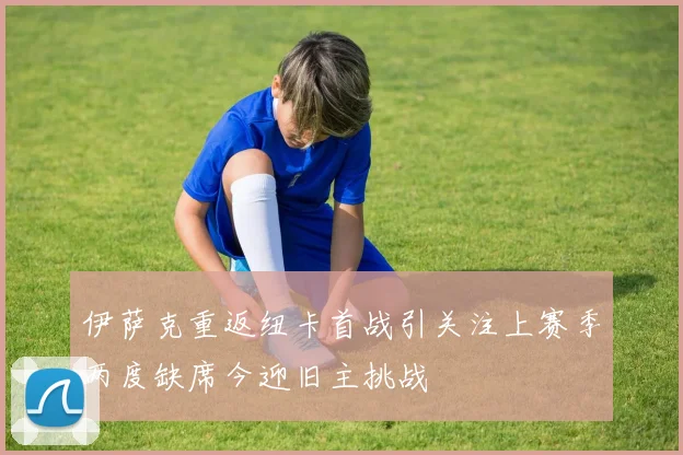 伊萨克重返纽卡首战引关注上赛季两度缺席今迎旧主挑战