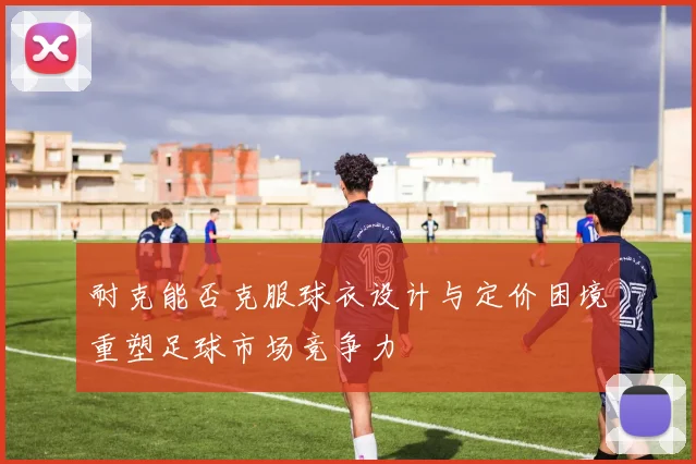耐克能否克服球衣设计与定价困境重塑足球市场竞争力