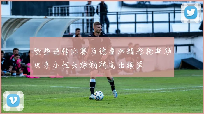 险些逆转比赛马德鲁加精彩抢断助攻李小恒头球稍稍高出横梁