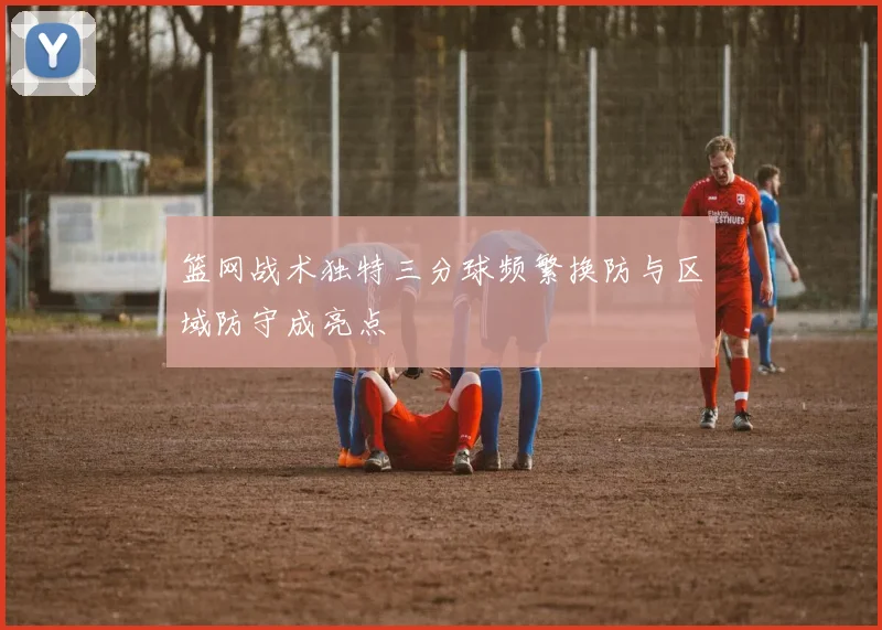 篮网战术独特三分球频繁换防与区域防守成亮点