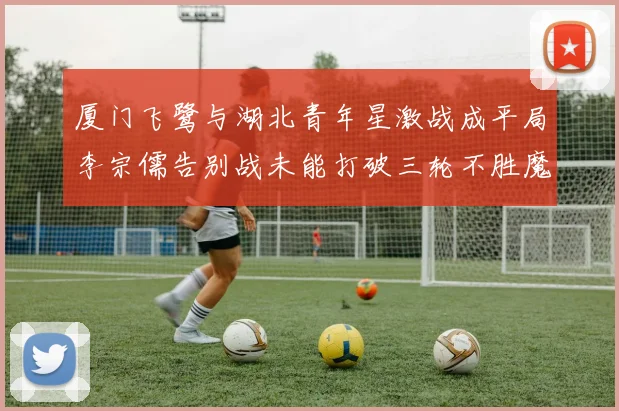 厦门飞鹭与湖北青年星激战成平局李宗儒告别战未能打破三轮不胜魔咒