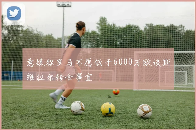 意媒称罗马不愿低于6000万欧谈斯维拉尔转会事宜
