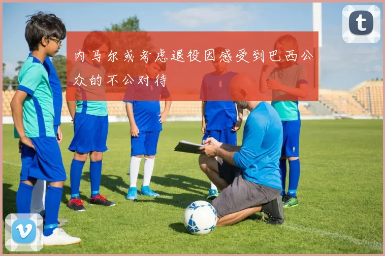 内马尔或考虑退役因感受到巴西公众的不公对待