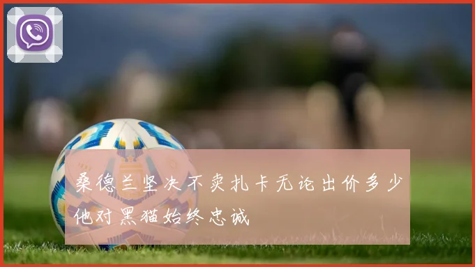 桑德兰坚决不卖扎卡无论出价多少他对黑猫始终忠诚