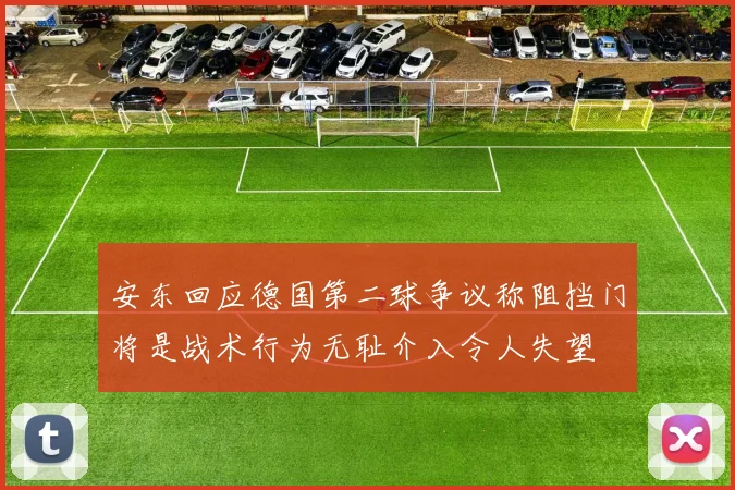 安东回应德国第二球争议称阻挡门将是战术行为无耻介入令人失望