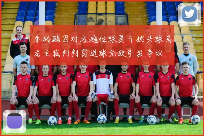 李钧鹏因对方越位球员干扰头球乌龙主裁判判罚进球无效引发争议