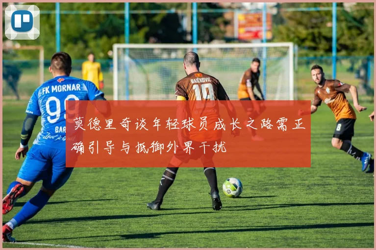 莫德里奇谈年轻球员成长之路需正确引导与抵御外界干扰