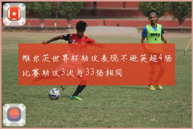 维尔茨世界杯助攻表现不逊英超4场比赛助攻3次与33场相同