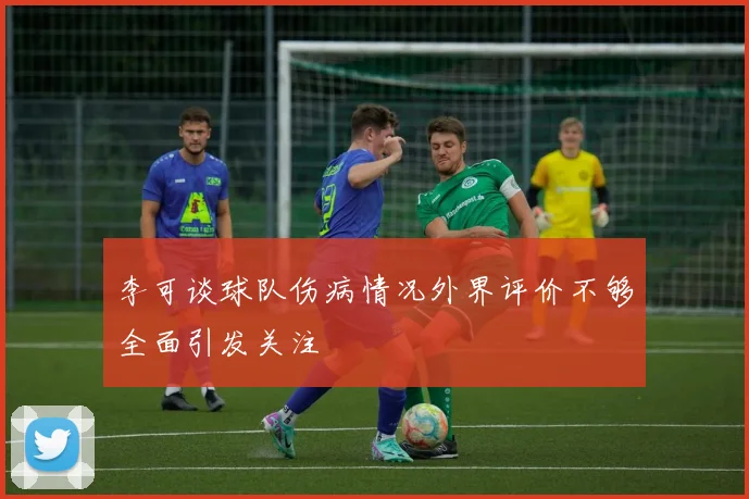 李可谈球队伤病情况外界评价不够全面引发关注