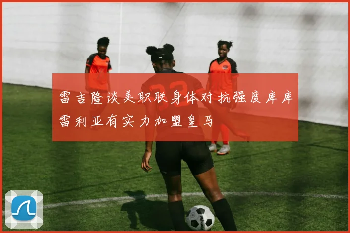 雷吉隆谈美职联身体对抗强度库库雷利亚有实力加盟皇马