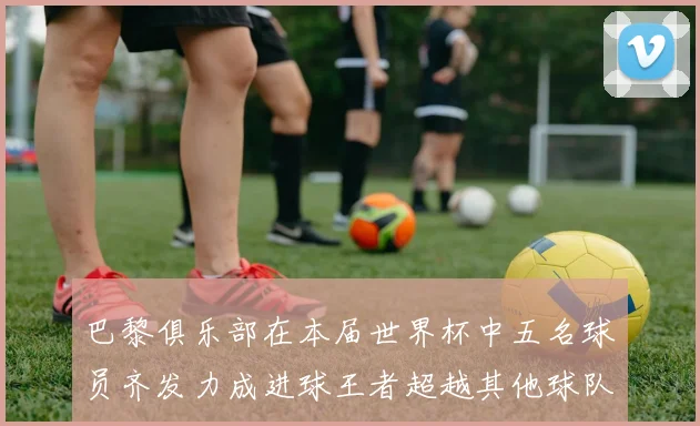 巴黎俱乐部在本届世界杯中五名球员齐发力成进球王者超越其他球队