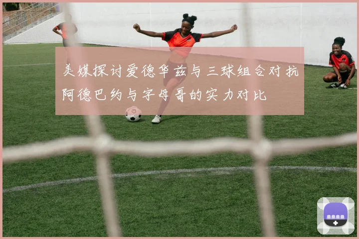 美媒探讨爱德华兹与三球组合对抗阿德巴约与字母哥的实力对比